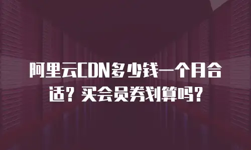 阿里云CDN多少钱一个月合适？买会员券划算吗？