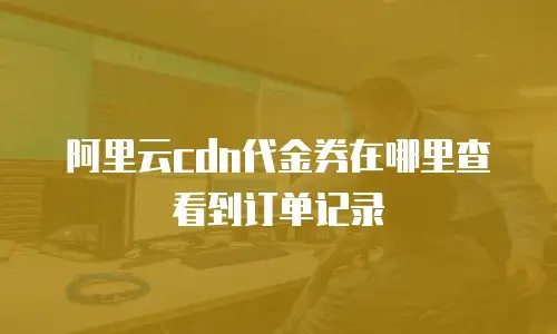 阿里云cdn代金券在哪里查看到订单记录