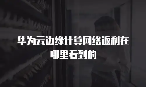 华为云边缘计算网络返利在哪里看到的