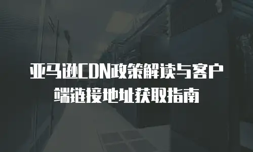 亚马逊CDN政策解读与客户端链接地址获取指南