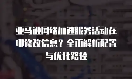 亚马逊网络加速服务活动在哪修改信息？全面解析配置与优化路径