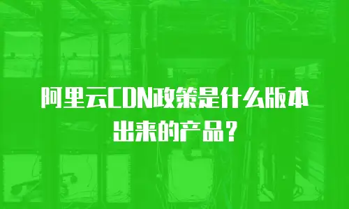 阿里云CDN政策是什么版本出来的产品？