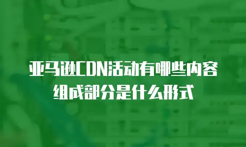 亚马逊CDN活动有哪些内容组成部分是什么形式