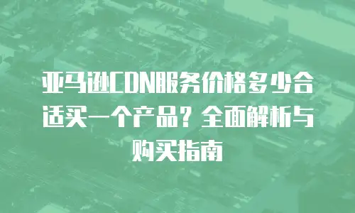 亚马逊CDN服务价格多少合适买一个产品？全面解析与购买指南