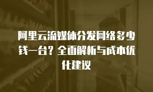 阿里云流媒体分发网络多少钱一台？全面解析与成本优化建议