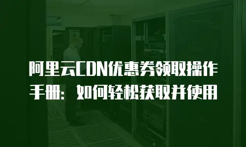 阿里云CDN优惠券领取操作手册：如何轻松获取并使用