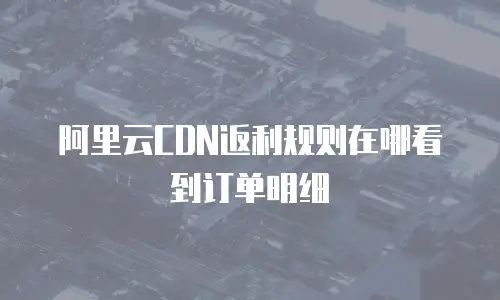 阿里云CDN返利规则在哪看到订单明细