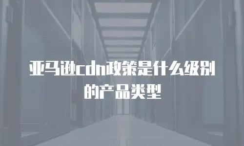 亚马逊cdn政策是什么级别的产品类型