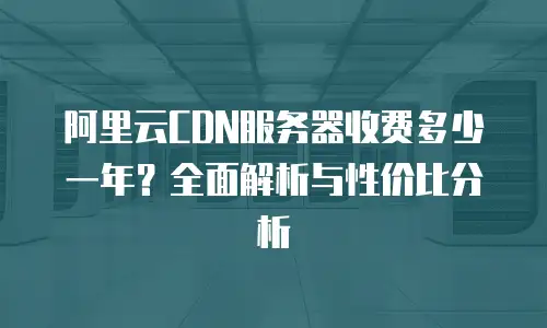 阿里云CDN服务器收费多少一年？全面解析与性价比分析