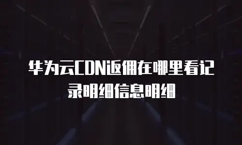 华为云CDN返佣在哪里看记录明细信息明细