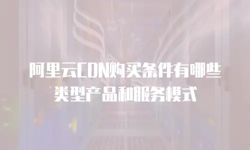 阿里云CDN购买条件有哪些类型产品和服务模式