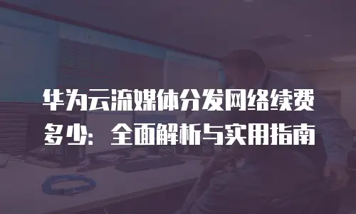 华为云流媒体分发网络续费多少：全面解析与实用指南