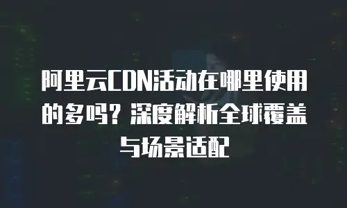 阿里云CDN活动在哪里使用的多吗？深度解析全球覆盖与场景适配