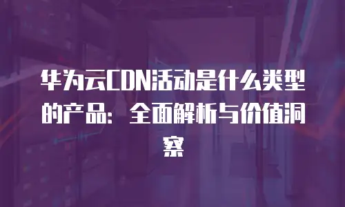 华为云CDN活动是什么类型的产品：全面解析与价值洞察
