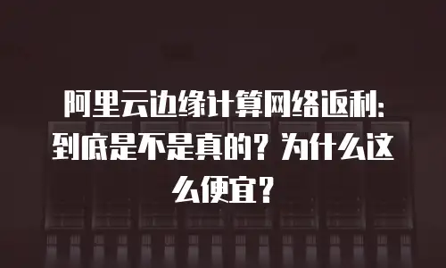 阿里云边缘计算网络返利：到底是不是真的？为什么这么便宜？
