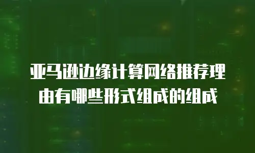 亚马逊边缘计算网络推荐理由有哪些形式组成的组成