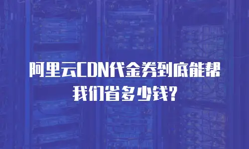 阿里云CDN代金券到底能帮我们省多少钱？