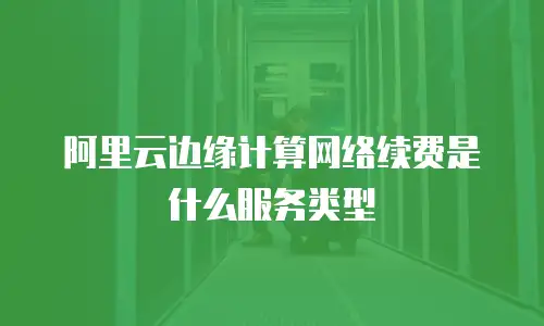 阿里云边缘计算网络续费是什么服务类型