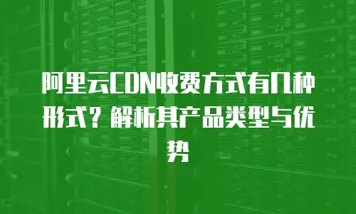 阿里云CDN收费方式有几种形式？解析其产品类型与优势