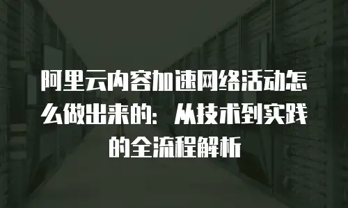 阿里云内容加速网络活动怎么做出来的：从技术到实践的全流程解析