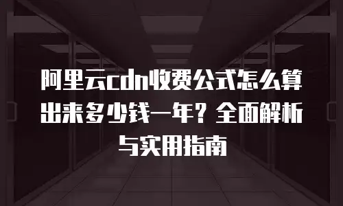阿里云cdn收费公式怎么算出来多少钱一年？全面解析与实用指南