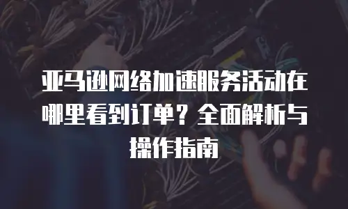 亚马逊网络加速服务活动在哪里看到订单？全面解析与操作指南