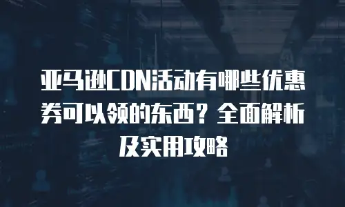 亚马逊CDN活动有哪些优惠券可以领的东西？全面解析及实用攻略