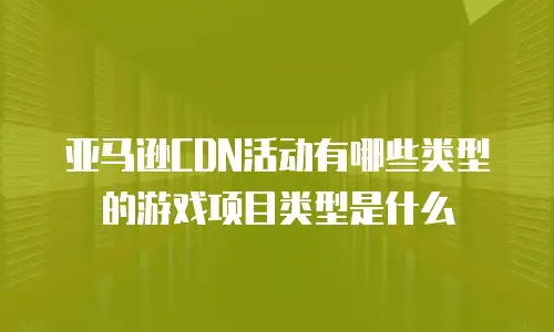 亚马逊CDN活动有哪些类型的游戏项目类型是什么
