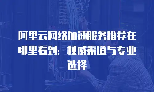 阿里云网络加速服务推荐在哪里看到：权威渠道与专业选择