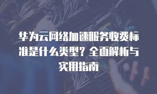 华为云网络加速服务收费标准是什么类型？全面解析与实用指南
