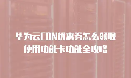 华为云CDN优惠券怎么领取使用功能卡功能全攻略