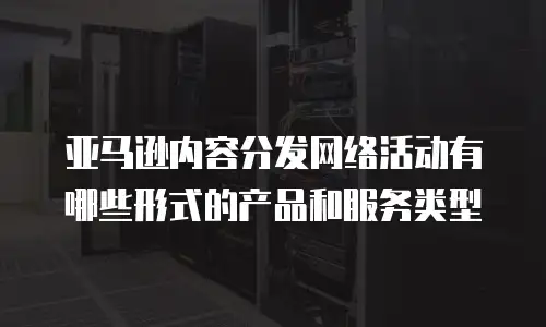 亚马逊内容分发网络活动有哪些形式的产品和服务类型