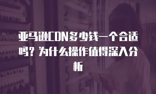亚马逊CDN多少钱一个合适吗？为什么操作值得深入分析