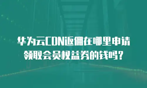 华为云CDN返佣在哪里申请领取会员权益券的钱吗？