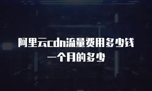 阿里云cdn流量费用多少钱一个月的多少