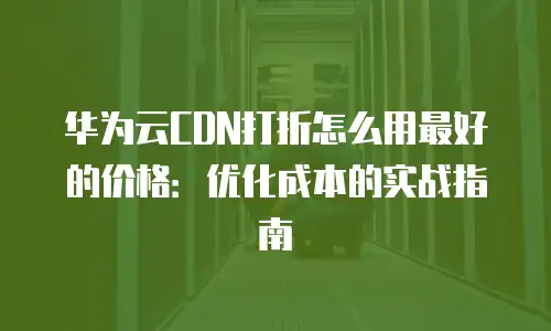 华为云CDN打折怎么用最好的价格：优化成本的实战指南