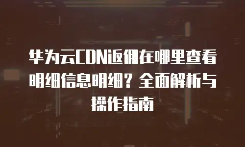 华为云CDN返佣在哪里查看明细信息明细？全面解析与操作指南