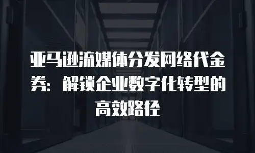 亚马逊流媒体分发网络代金券：解锁企业数字化转型的高效路径