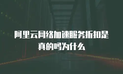 阿里云网络加速服务折扣是真的吗为什么
