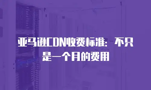 亚马逊CDN收费标准：不只是一个月的费用