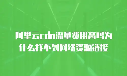 阿里云cdn流量费用高吗为什么找不到网络资源链接