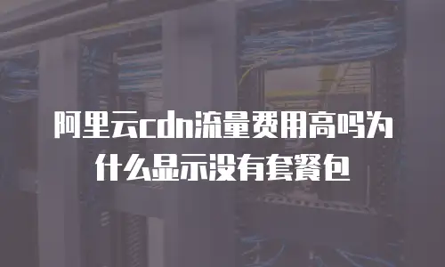 阿里云cdn流量费用高吗为什么显示没有套餐包