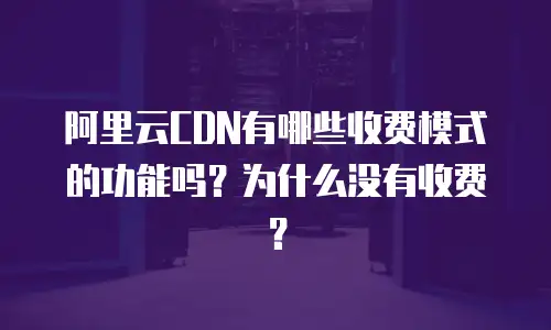 阿里云CDN有哪些收费模式的功能吗？为什么没有收费？