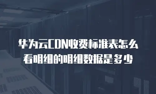 华为云CDN收费标准表怎么看明细的明细数据是多少
