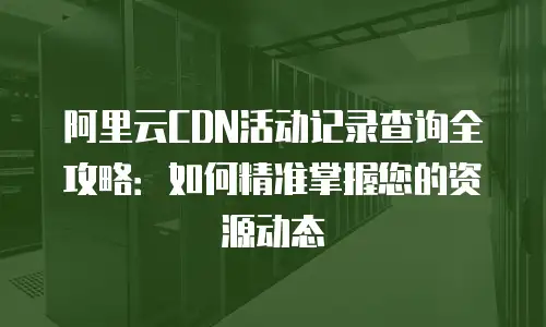 阿里云CDN活动记录查询全攻略：如何精准掌握您的资源动态