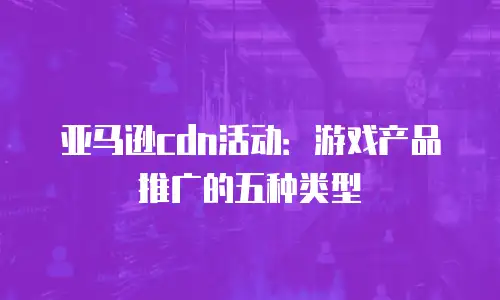 亚马逊cdn活动：游戏产品推广的五种类型
