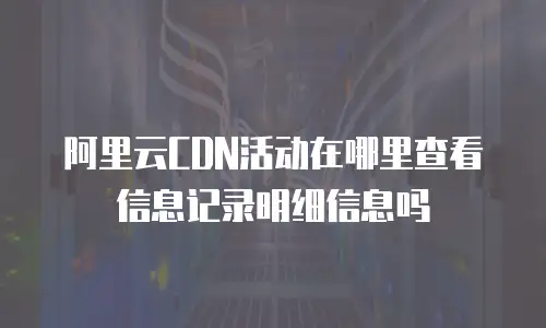 阿里云CDN活动在哪里查看信息记录明细信息吗