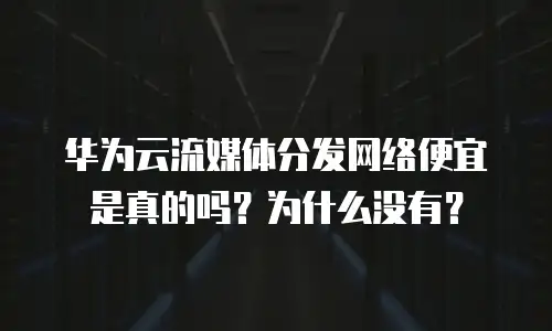华为云流媒体分发网络便宜是真的吗？为什么没有？