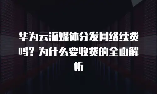 华为云流媒体分发网络续费吗？为什么要收费的全面解析