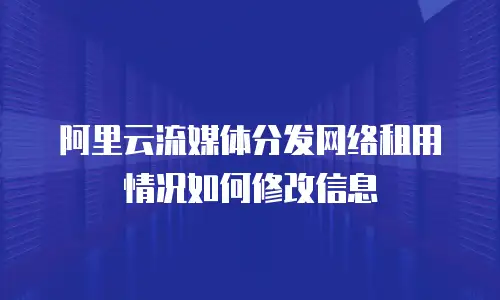 阿里云流媒体分发网络租用情况如何修改信息